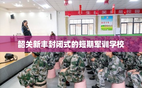 韶关新丰封闭式的短期军训学校 韶关新丰封闭式的短期军训学校