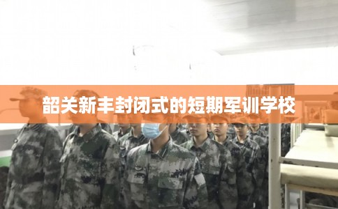 韶关新丰封闭式的短期军训学校 韶关新丰封闭式的短期军训学校