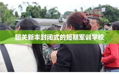 韶关新丰封闭式的短期军训学校