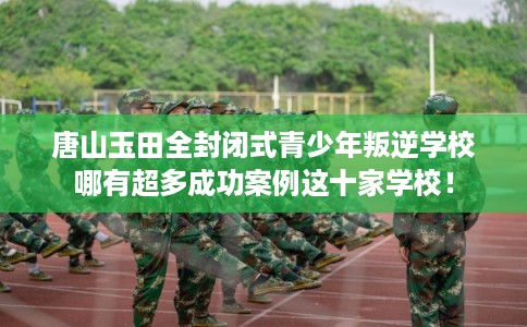 唐山玉田全封闭式青少年叛逆学校哪有超多成功案例这十家学校! 唐山玉田全封闭式青少年叛逆学校哪有超多成功案例这十家学校!