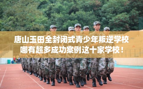 唐山玉田全封闭式青少年叛逆学校哪有超多成功案例这十家学校！