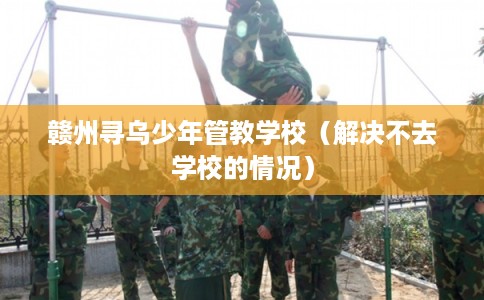 赣州寻乌少年管教学校(解决不去学校的情况) 赣州寻乌少年管教学校(解决不去学校的情况)