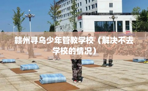 赣州寻乌少年管教学校（解决不去学校的情况）