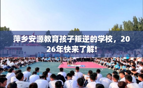 萍乡安源教育孩子叛逆的学校,2026年快来了解! 萍乡安源教育孩子叛逆的学校,2026年快来了解!