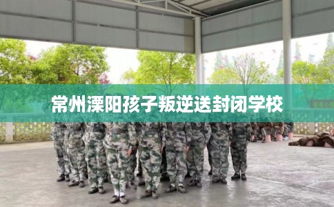 常州溧阳孩子叛逆送封闭学校 常州溧阳孩子叛逆送封闭学校