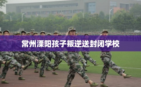 常州溧阳孩子叛逆送封闭学校