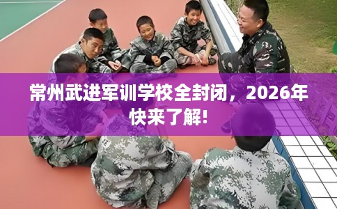 常州武进军训学校全封闭，2026年快来了解!