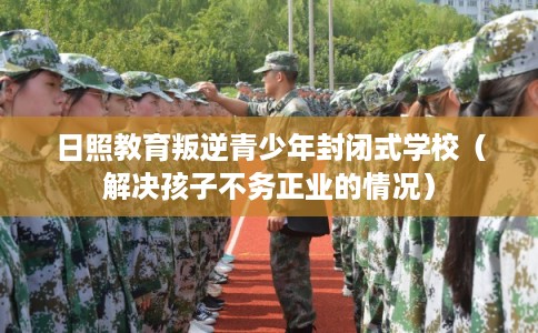 日照教育叛逆青少年封闭式学校（解决孩子不务正业的情况）