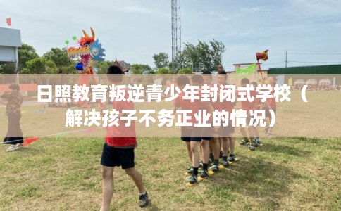 日照教育叛逆青少年封闭式学校（解决孩子不务正业的情况）