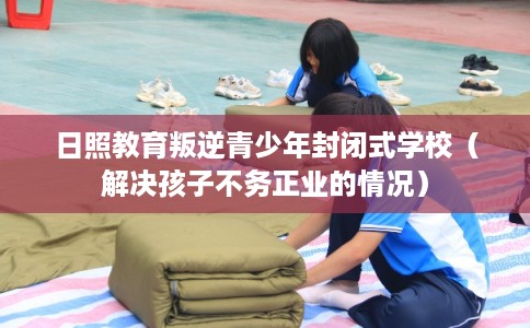 日照教育叛逆青少年封闭式学校（解决孩子不务正业的情况）