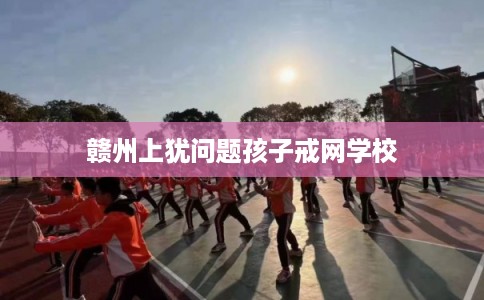 赣州上犹问题孩子戒网学校