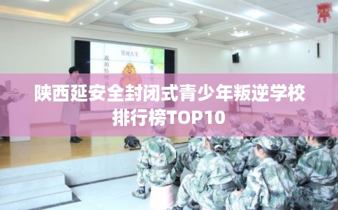陕西延安全封闭式青少年叛逆学校排行榜TOP10