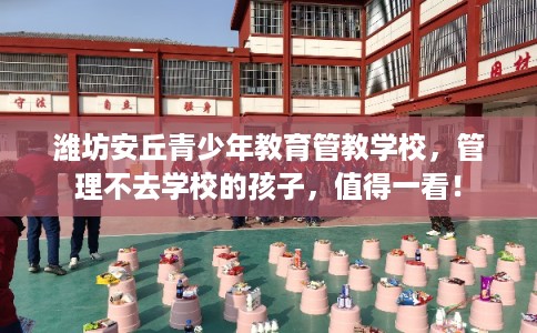 潍坊安丘青少年教育管教学校，管理不去学校的孩子，值得一看！