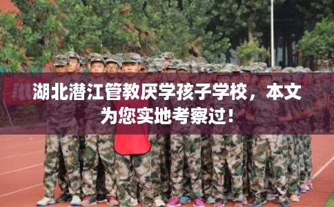 湖北潜江管教厌学孩子学校，本文为您实地考察过！