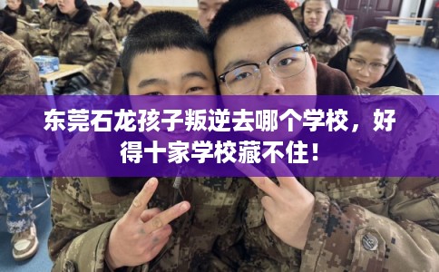 东莞石龙孩子叛逆去哪个学校,好得十家学校藏不住! 东莞石龙孩子叛逆去哪个学校,好得十家学校藏不住!