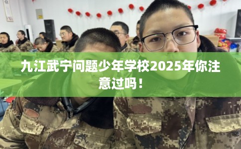 九江武宁问题少年学校2025年你注意过吗！