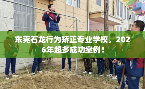 东莞石龙行为矫正专业学校,2026年超多成功案例! 东莞石龙行为矫正专业学校,2026年超多成功案例!