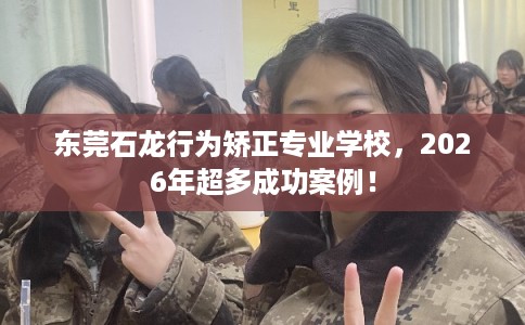 东莞石龙行为矫正专业学校,2026年超多成功案例! 东莞石龙行为矫正专业学校,2026年超多成功案例!