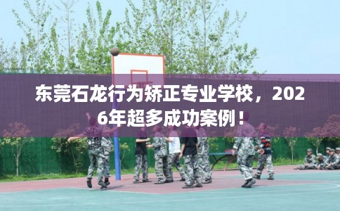 东莞石龙行为矫正专业学校,2026年超多成功案例! 东莞石龙行为矫正专业学校,2026年超多成功案例!