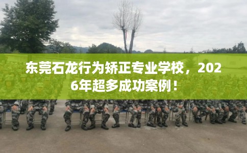东莞石龙行为矫正专业学校，2026年超多成功案例！