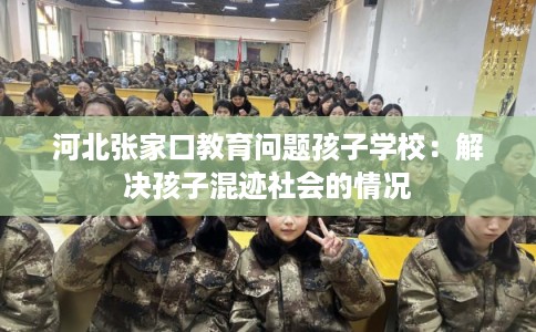 河北张家口教育问题孩子学校:解决孩子混迹社会的情况 河北张家口教育问题孩子学校:解决孩子混迹社会的情况