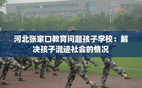 河北张家口教育问题孩子学校:解决孩子混迹社会的情况 河北张家口教育问题孩子学校:解决孩子混迹社会的情况