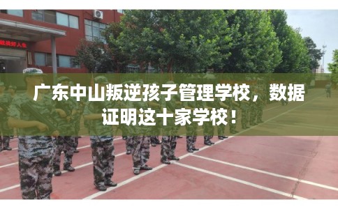 广东中山叛逆孩子管理学校，数据证明这十家学校！