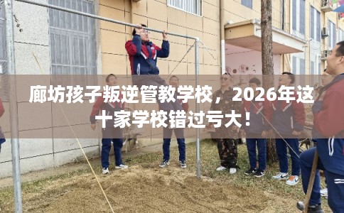 廊坊孩子叛逆管教学校，2026年这十家学校错过亏大！