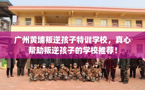 广州黄埔叛逆孩子特训学校，真心帮助叛逆孩子的学校推荐！