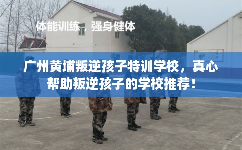 广州黄埔叛逆孩子特训学校，真心帮助叛逆孩子的学校推荐！