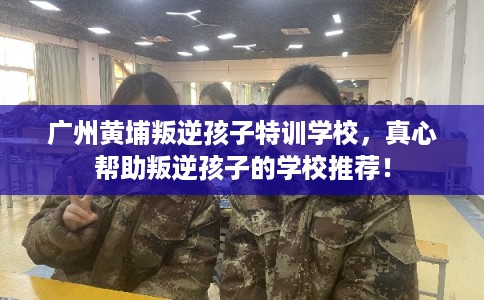 广州黄埔叛逆孩子特训学校，真心帮助叛逆孩子的学校推荐！