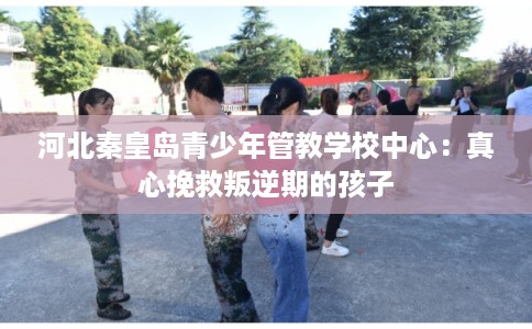 河北秦皇岛青少年管教学校中心：真心挽救叛逆期的孩子