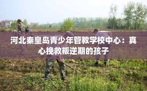 河北秦皇岛青少年管教学校中心：真心挽救叛逆期的孩子