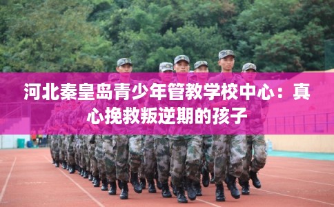 河北秦皇岛青少年管教学校中心：真心挽救叛逆期的孩子