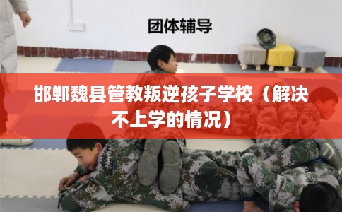 邯郸魏县管教叛逆孩子学校(解决不上学的情况) 邯郸魏县管教叛逆孩子学校(解决不上学的情况)