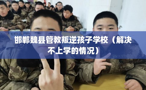 邯郸魏县管教叛逆孩子学校(解决不上学的情况) 邯郸魏县管教叛逆孩子学校(解决不上学的情况)