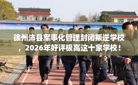 徐州沛县军事化管理封闭叛逆学校,2026年好评极高这十家学校! 徐州沛县军事化管理封闭叛逆学校,2026年好评极高这十家学校!