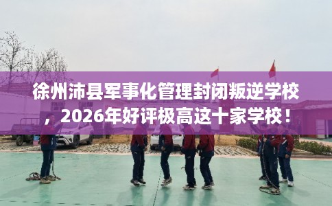 徐州沛县军事化管理封闭叛逆学校，2026年好评极高这十家学校！