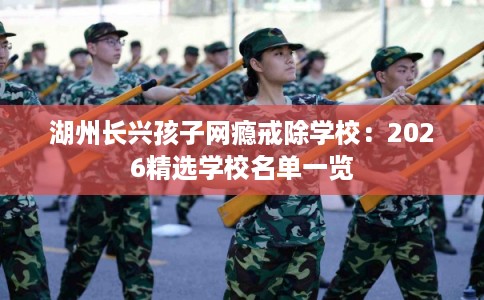 湖州长兴孩子网瘾戒除学校：2026精选学校名单一览