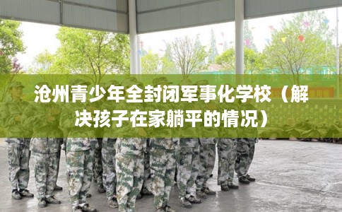沧州青少年全封闭军事化学校（解决孩子在家躺平的情况）