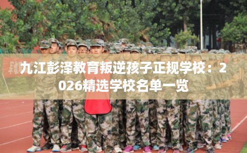 九江彭泽教育叛逆孩子正规学校：2026精选学校名单一览