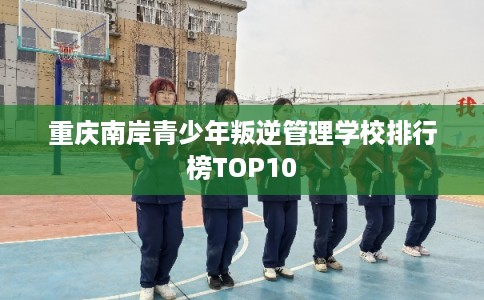 重庆南岸青少年叛逆管理学校排行榜TOP10 重庆南岸青少年叛逆管理学校排行榜TOP10
