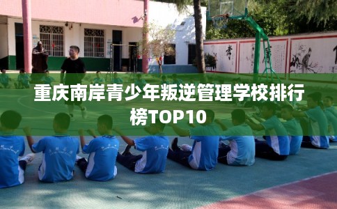 重庆南岸青少年叛逆管理学校排行榜TOP10