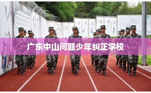 广东中山问题少年纠正学校 广东中山问题少年纠正学校