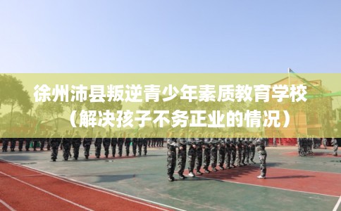 徐州沛县叛逆青少年素质教育学校（解决孩子不务正业的情况）