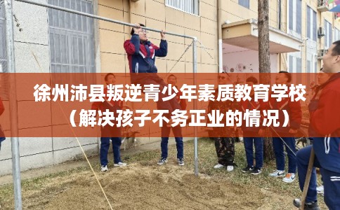 徐州沛县叛逆青少年素质教育学校（解决孩子不务正业的情况）