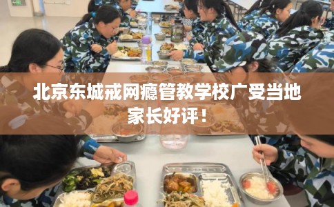 北京东城戒网瘾管教学校广受当地家长好评！