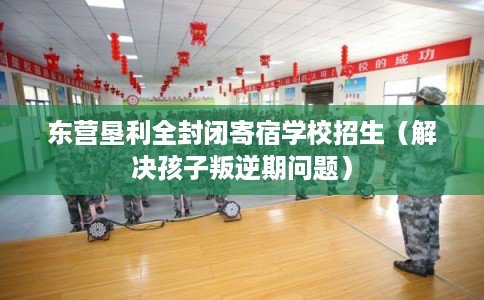 东营垦利全封闭寄宿学校招生(解决孩子叛逆期问题) 东营垦利全封闭寄宿学校招生(解决孩子叛逆期问题)