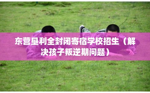 东营垦利全封闭寄宿学校招生(解决孩子叛逆期问题) 东营垦利全封闭寄宿学校招生(解决孩子叛逆期问题)