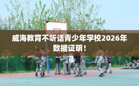 威海教育不听话青少年学校2026年数据证明！